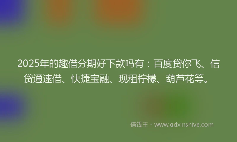2025年的趣借分期好下款吗有：百度贷你飞、信贷通速借、快捷宝融、现租柠檬、葫芦花等。
