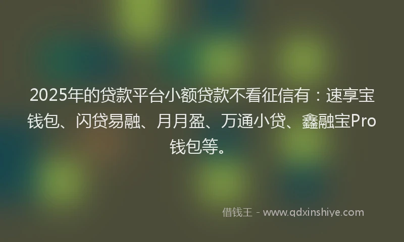 2025年的贷款平台小额贷款不看征信有：速享宝钱包、闪贷易融、月月盈、万通小贷、鑫融宝Pro钱包等。