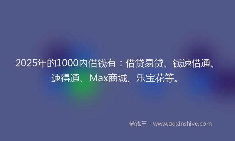2025年的1000内借钱有：借贷易贷、钱速借通、速得通、Max商城、乐宝花等。