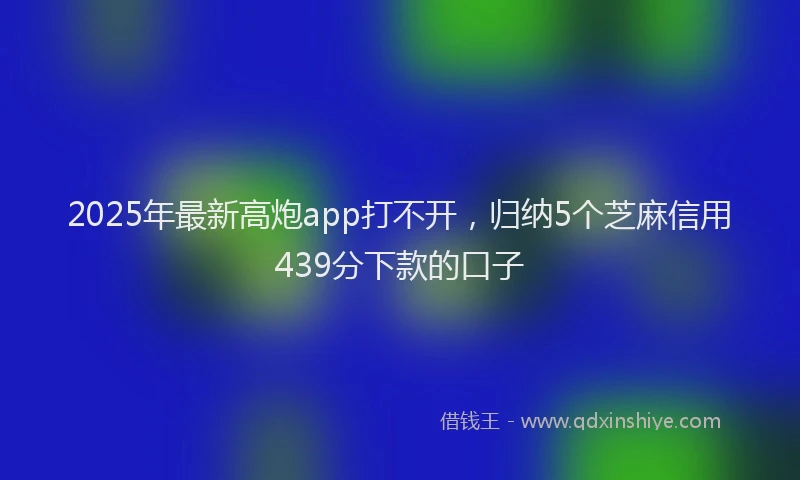 2025年最新高炮app打不开，归纳5个芝麻信用439分下款的口子