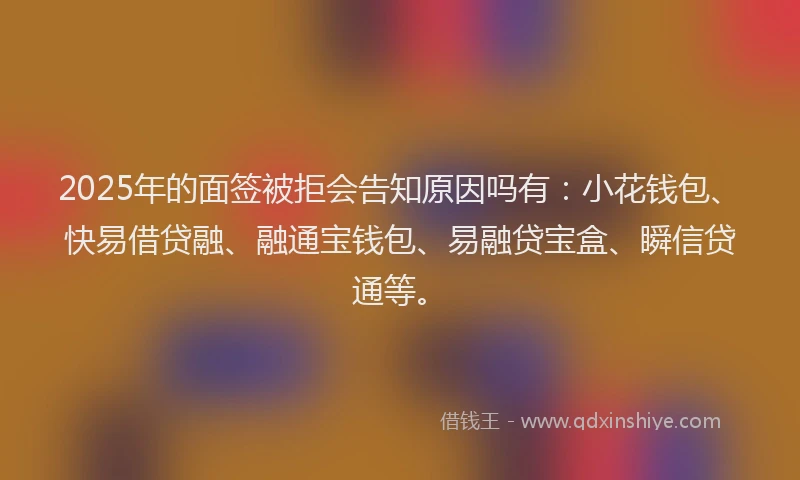 2025年的面签被拒会告知原因吗有：小花钱包、快易借贷融、融通宝钱包、易融贷宝盒、瞬信贷通等。