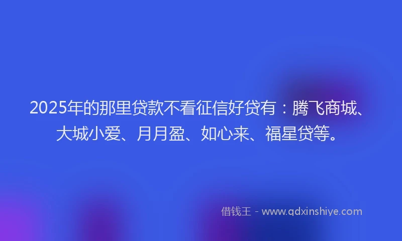 2025年的那里贷款不看征信好贷有：腾飞商城、大城小爱、月月盈、如心来、福星贷等。