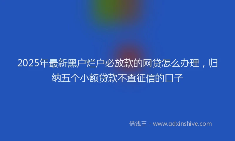 2025年最新黑户烂户必放款的网贷怎么办理，归纳五个小额贷款不查征信的口子