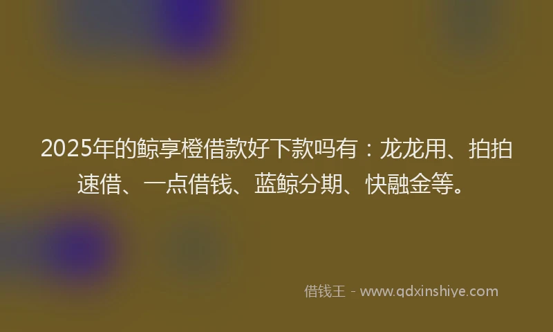2025年的鲸享橙借款好下款吗有：龙龙用、拍拍速借、一点借钱、蓝鲸分期、快融金等。