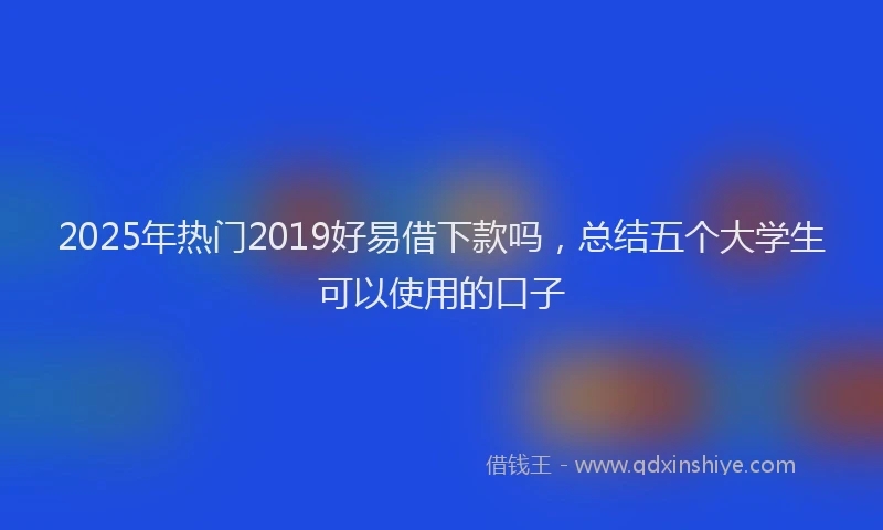 2025年热门2019好易借下款吗，总结五个大学生可以使用的口子