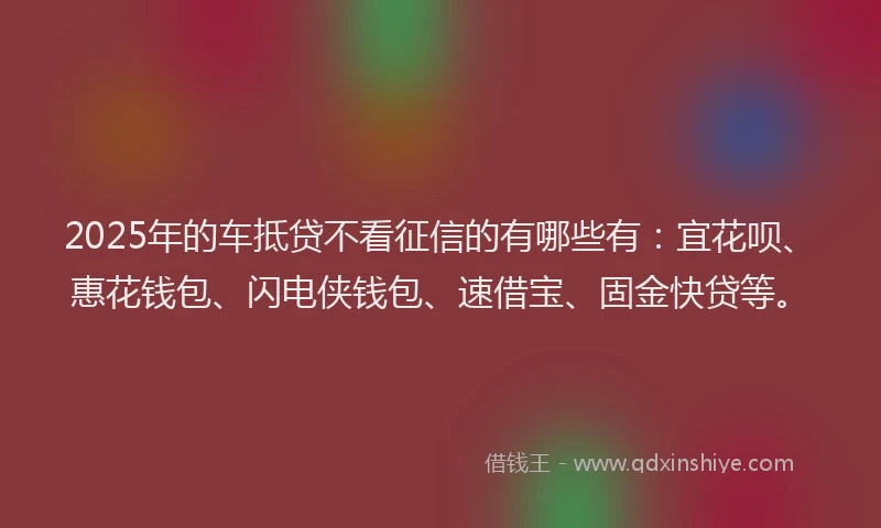2025年的车抵贷不看征信的有哪些有：宜花呗、惠花钱包、闪电侠钱包、速借宝、固金快贷等。