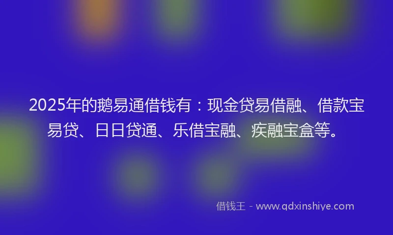 2025年的鹅易通借钱有：现金贷易借融、借款宝易贷、日日贷通、乐借宝融、疾融宝盒等。