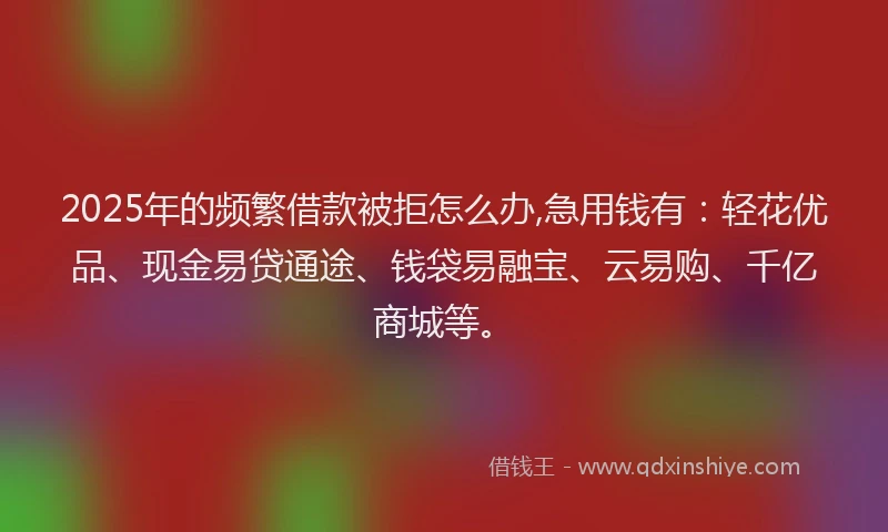 2025年的频繁借款被拒怎么办,急用钱有：轻花优品、现金易贷通途、钱袋易融宝、云易购、千亿商城等。