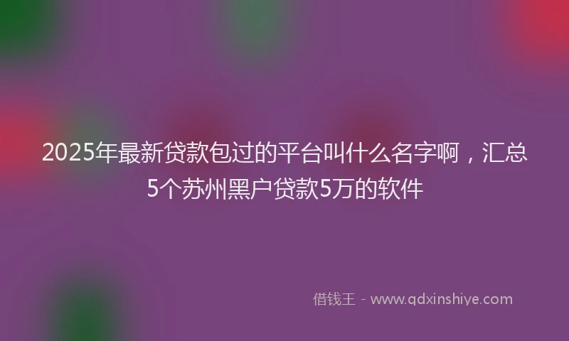 2025年最新贷款包过的平台叫什么名字啊，汇总5个苏州黑户贷款5万的软件