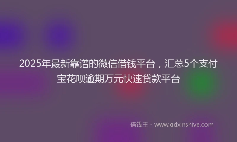 2025年最新靠谱的微信借钱平台，汇总5个支付宝花呗逾期万元快速贷款平台