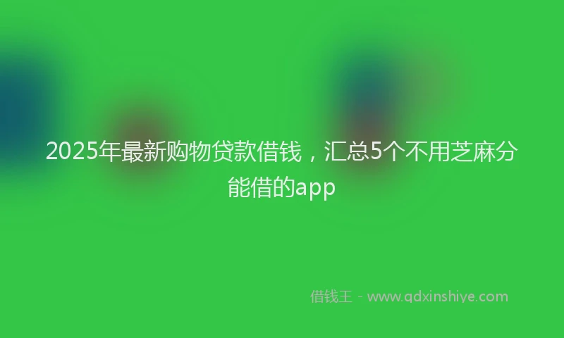 2025年最新购物贷款借钱，汇总5个不用芝麻分能借的app