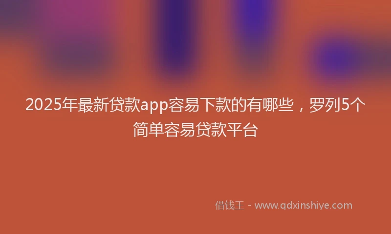 2025年最新贷款app容易下款的有哪些，罗列5个简单容易贷款平台
