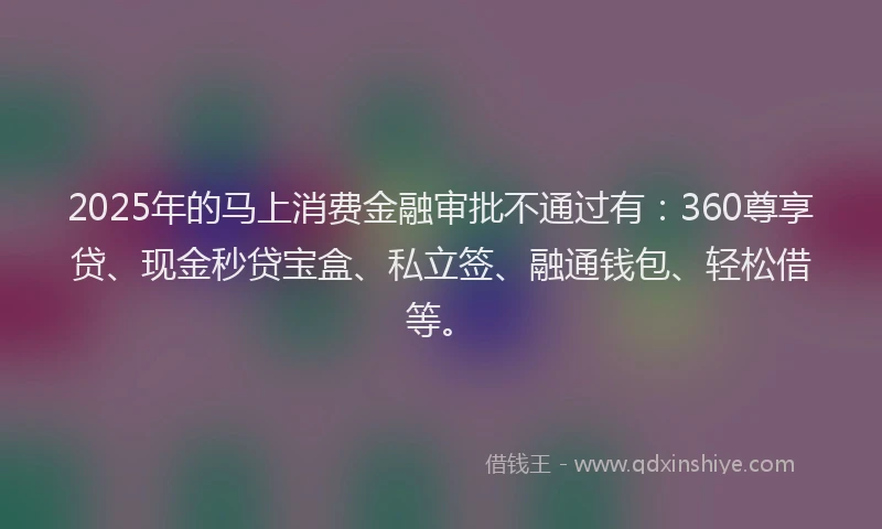 2025年的马上消费金融审批不通过有：360尊享贷、现金秒贷宝盒、私立签、融通钱包、轻松借等。