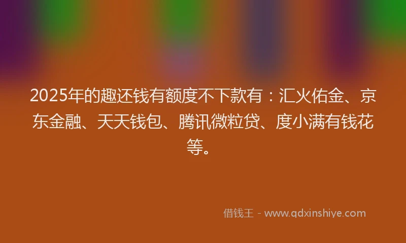 2025年的趣还钱有额度不下款有：汇火佑金、京东金融、天天钱包、腾讯微粒贷、度小满有钱花等。