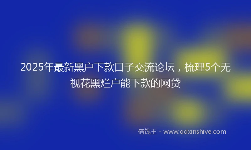2025年最新黑户下款口子交流论坛，梳理5个无视花黑烂户能下款的网贷