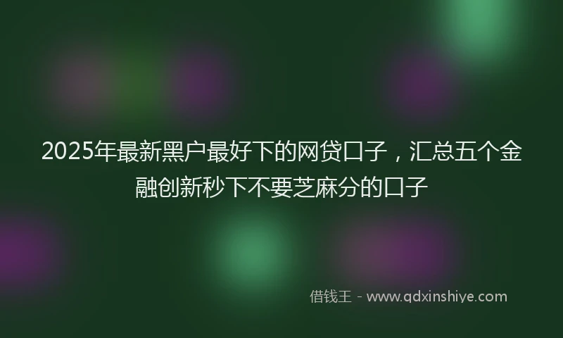 2025年最新黑户最好下的网贷口子，汇总五个金融创新秒下不要芝麻分的口子