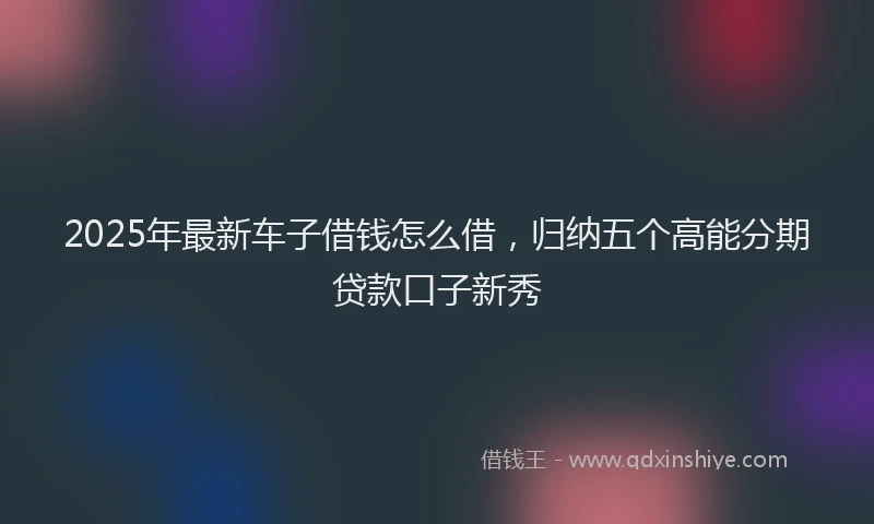 2025年最新车子借钱怎么借，归纳五个高能分期贷款口子新秀