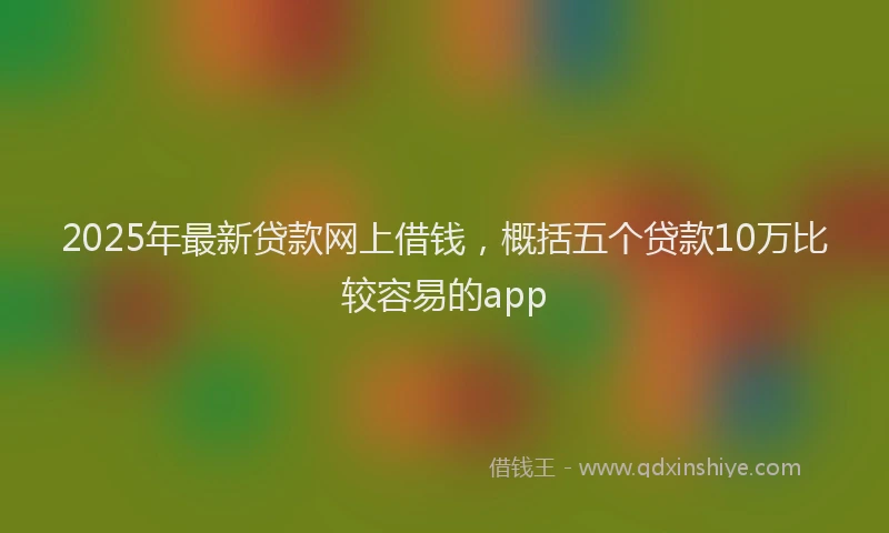 2025年最新贷款网上借钱，概括五个贷款10万比较容易的app