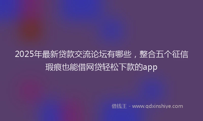 2025年最新贷款交流论坛有哪些，整合五个征信瑕疵也能借网贷轻松下款的app