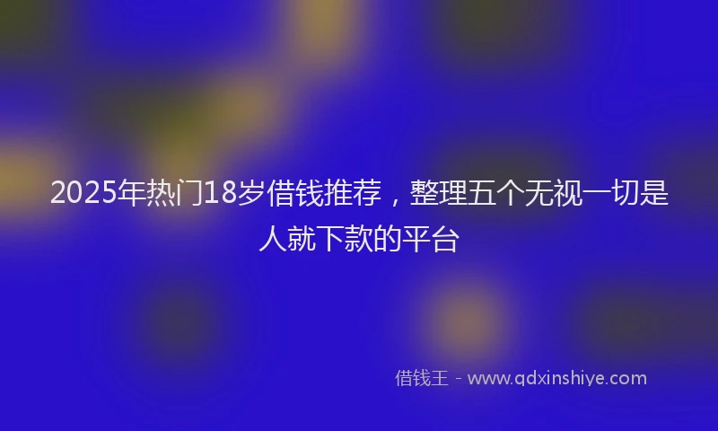 2025年热门18岁借钱推荐，整理五个无视一切是人就下款的平台