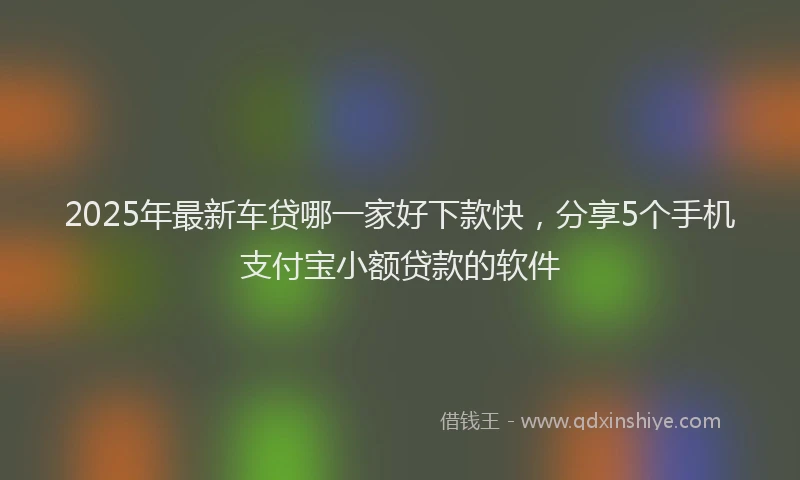 2025年最新车贷哪一家好下款快，分享5个手机支付宝小额贷款的软件