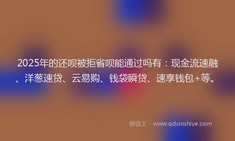 2025年的还呗被拒省呗能通过吗有：现金流速融、洋葱速贷、云易购、钱袋瞬贷、速享钱包+等。