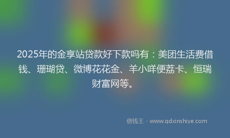 2025年的金享站贷款好下款吗有：美团生活费借钱、珊瑚贷、微博花花金、羊小咩便荔卡、恒瑞财富网等。