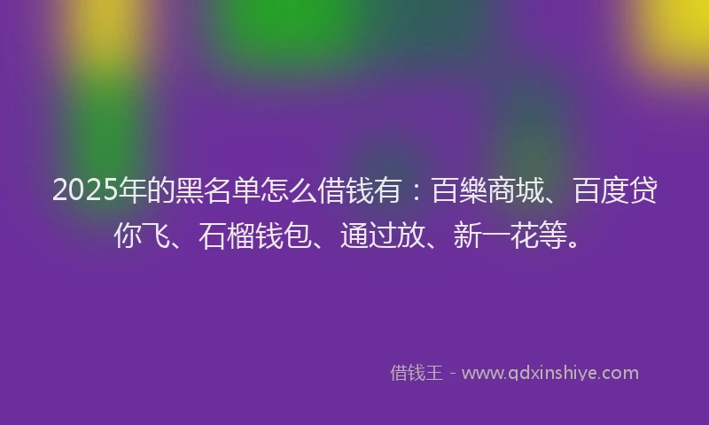 2025年的黑名单怎么借钱有：百樂商城、百度贷你飞、石榴钱包、通过放、新一花等。