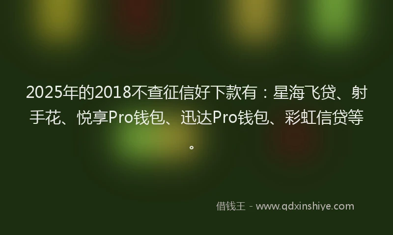 2025年的2018不查征信好下款有：星海飞贷、射手花、悦享Pro钱包、迅达Pro钱包、彩虹信贷等。