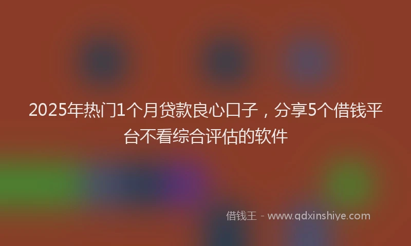 2025年热门1个月贷款良心口子，分享5个借钱平台不看综合评估的软件