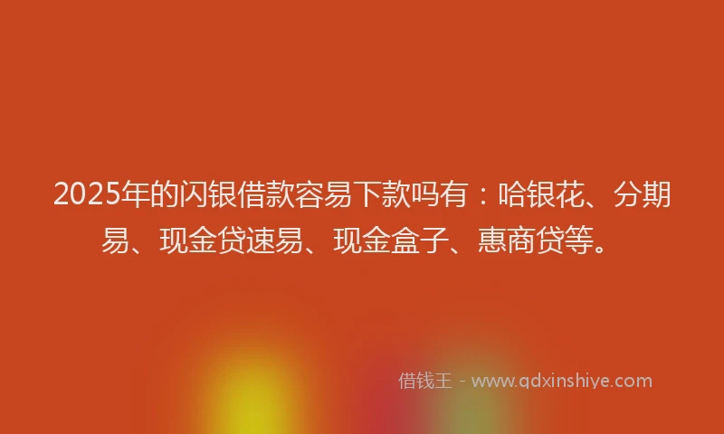 2025年的闪银借款容易下款吗有：哈银花、分期易、现金贷速易、现金盒子、惠商贷等。