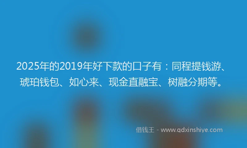 2025年的2019年好下款的口子有：同程提钱游、琥珀钱包、如心来、现金直融宝、树融分期等。