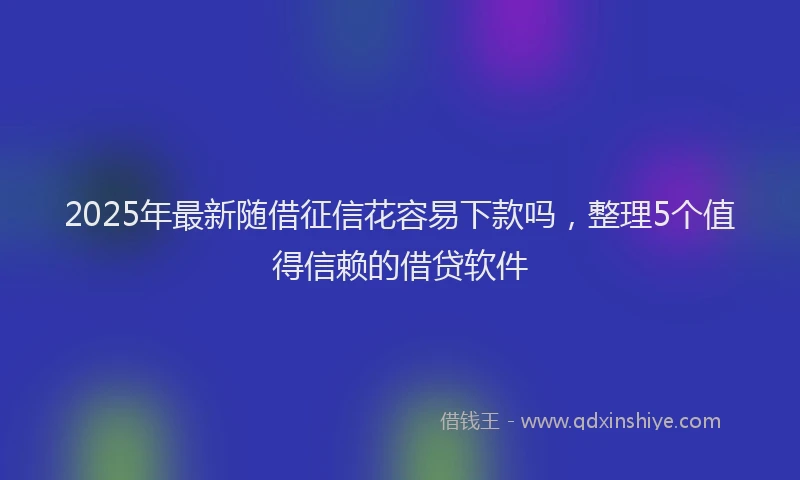 2025年最新随借征信花容易下款吗，整理5个值得信赖的借贷软件