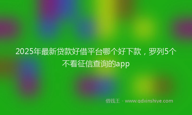 2025年最新贷款好借平台哪个好下款，罗列5个不看征信查询的app