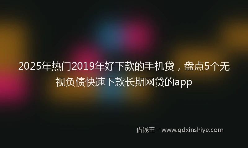 2025年热门2019年好下款的手机贷，盘点5个无视负债快速下款长期网贷的app