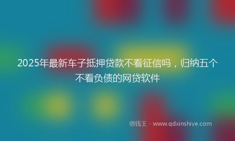 2025年最新车子抵押贷款不看征信吗，归纳五个不看负债的网贷软件