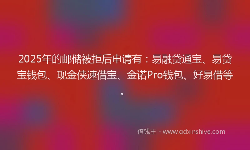 2025年的邮储被拒后申请有：易融贷通宝、易贷宝钱包、现金侠速借宝、金诺Pro钱包、好易借等。