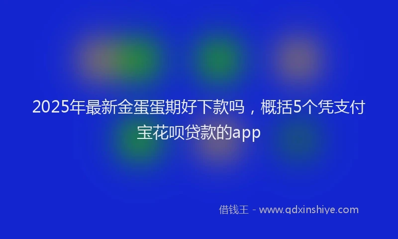 2025年最新金蛋蛋期好下款吗，概括5个凭支付宝花呗贷款的app