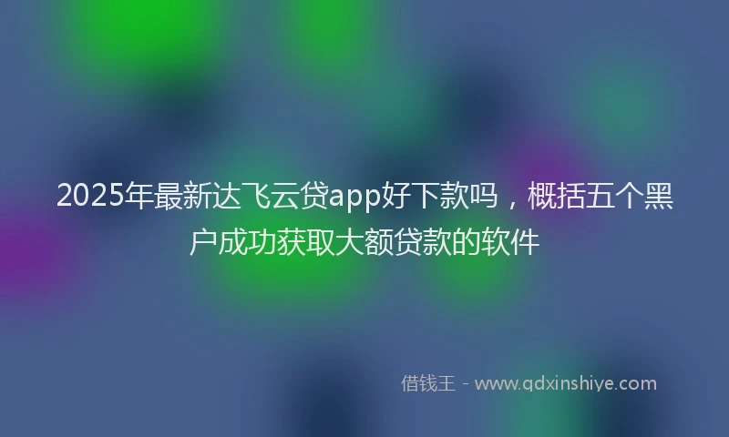 2025年最新达飞云贷app好下款吗，概括五个黑户成功获取大额贷款的软件