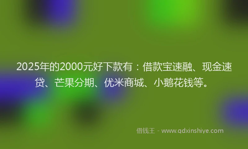 2025年的2000元好下款有：借款宝速融、现金速贷、芒果分期、优米商城、小鹅花钱等。
