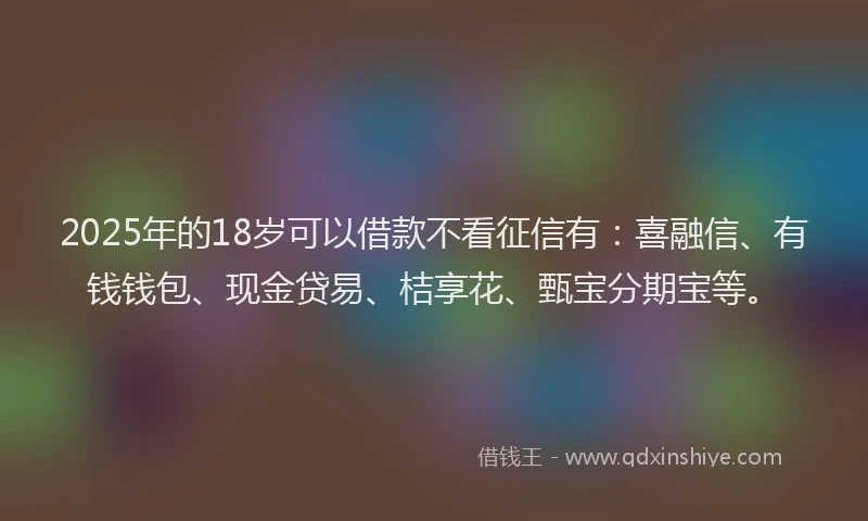 2025年的18岁可以借款不看征信有：喜融信、有钱钱包、现金贷易、桔享花、甄宝分期宝等。