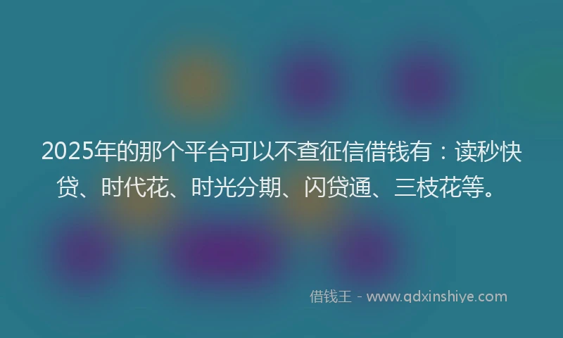 2025年的那个平台可以不查征信借钱有：读秒快贷、时代花、时光分期、闪贷通、三枝花等。