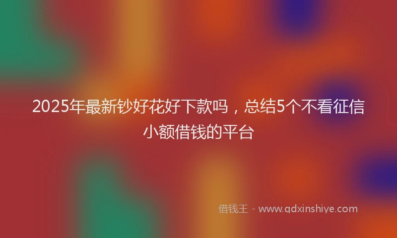 2025年最新钞好花好下款吗，总结5个不看征信小额借钱的平台