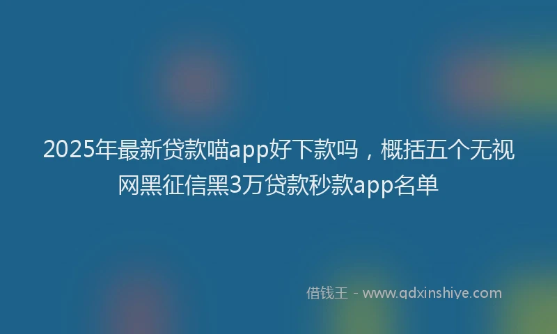 2025年最新贷款喵app好下款吗，概括五个无视网黑征信黑3万贷款秒款app名单