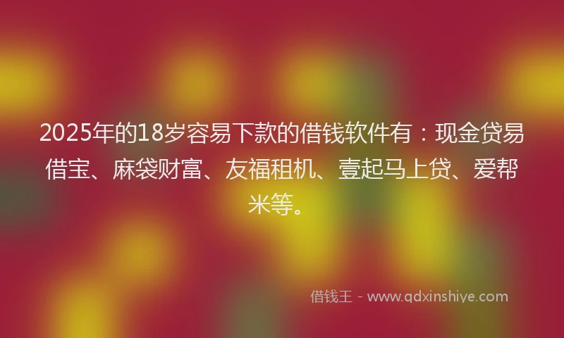 2025年的18岁容易下款的借钱软件有：现金贷易借宝、麻袋财富、友福租机、壹起马上贷、爱帮米等。
