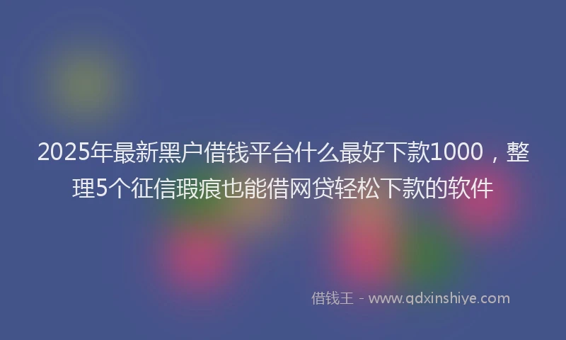 2025年最新黑户借钱平台什么最好下款1000，整理5个征信瑕疵也能借网贷轻松下款的软件