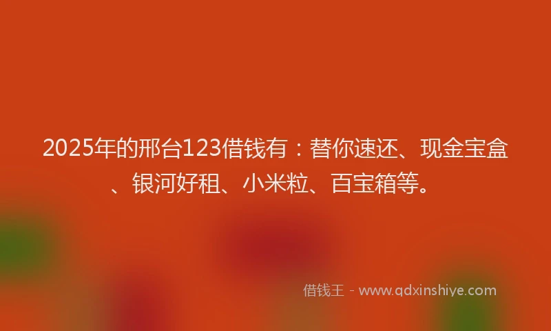 2025年的邢台123借钱有：替你速还、现金宝盒、银河好租、小米粒、百宝箱等。