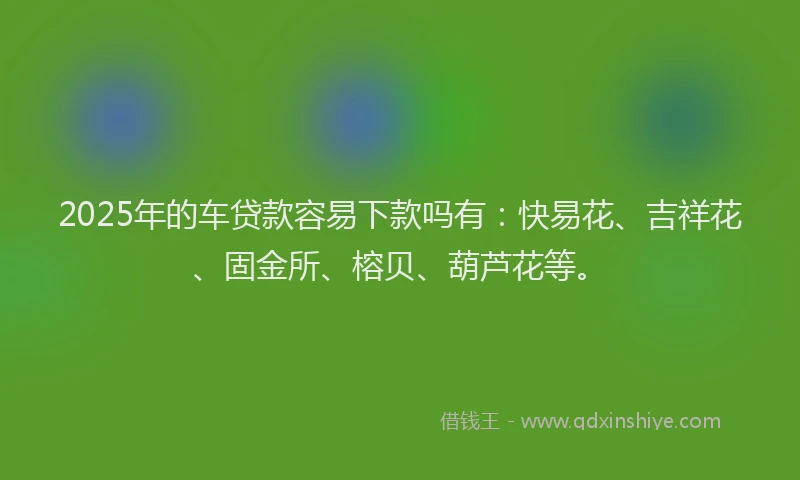 2025年的车贷款容易下款吗有：快易花、吉祥花、固金所、榕贝、葫芦花等。