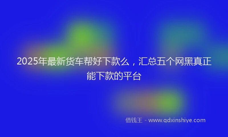 2025年最新货车帮好下款么，汇总五个网黑真正能下款的平台