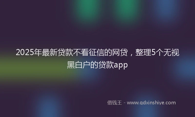 2025年最新贷款不看征信的网贷，整理5个无视黑白户的贷款app